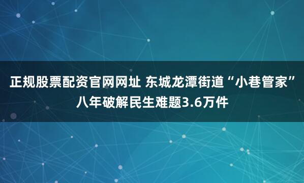 正规股票配资官网网址 东城龙潭街道“小巷管家”八年破解民生难题3.6万件
