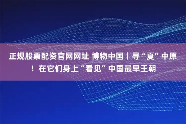 正规股票配资官网网址 博物中国丨寻“夏”中原！在它们身上“看见”中国最早王朝
