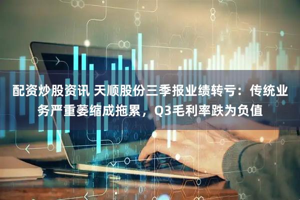 配资炒股资讯 天顺股份三季报业绩转亏：传统业务严重萎缩成拖累，Q3毛利率跌为负值
