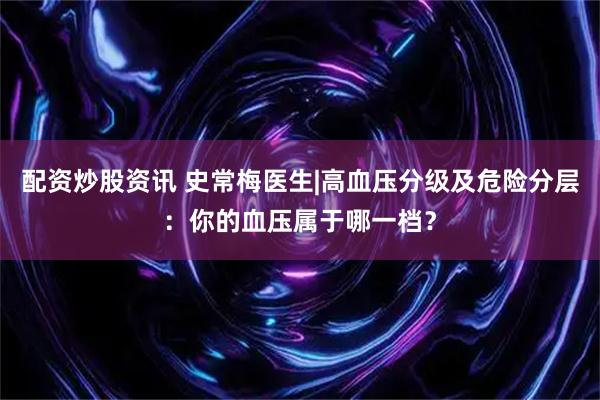 配资炒股资讯 史常梅医生|高血压分级及危险分层:你的血压属于哪一档?