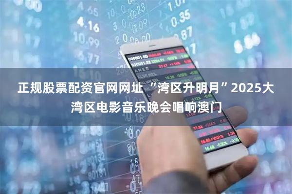 正规股票配资官网网址 “湾区升明月”2025大湾区电影音乐晚会唱响澳门