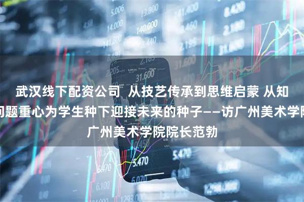 武汉线下配资公司  从技艺传承到思维启蒙 从知识重心到问题重心为学生种下迎接未来的种子——访广州美术学院院长范勃
