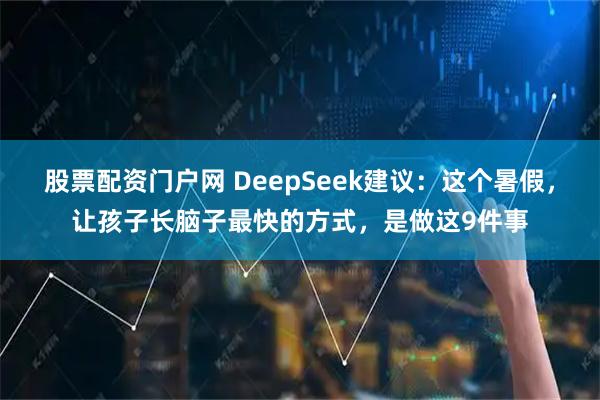 股票配资门户网 DeepSeek建议：这个暑假，让孩子长脑子最快的方式，是做这9件事