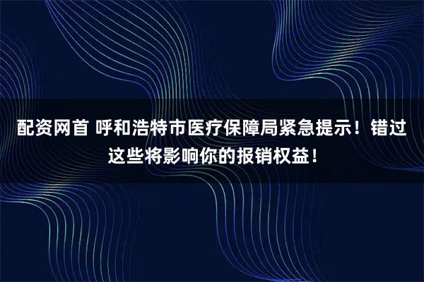 配资网首 呼和浩特市医疗保障局紧急提示！错过这些将影响你的报销权益！