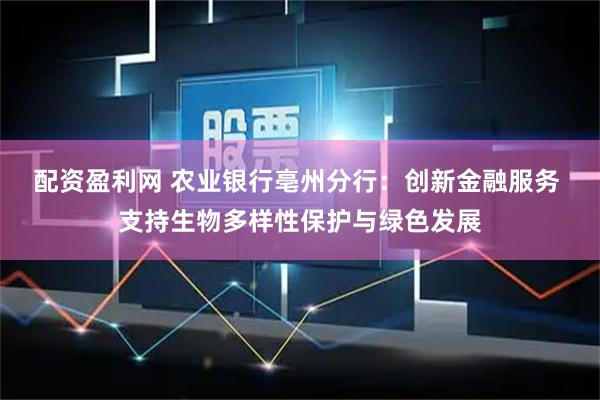 配资盈利网 农业银行亳州分行：创新金融服务 支持生物多样性保护与绿色发展