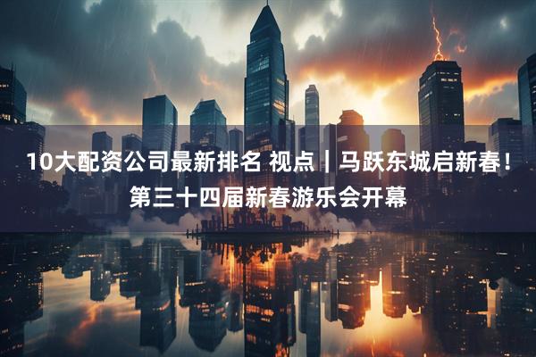 10大配资公司最新排名 视点｜马跃东城启新春！第三十四届新春游乐会开幕