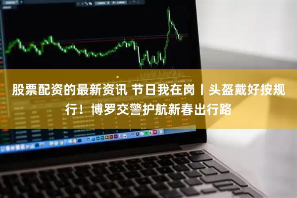 股票配资的最新资讯 节日我在岗丨头盔戴好按规行！博罗交警护航新春出行路