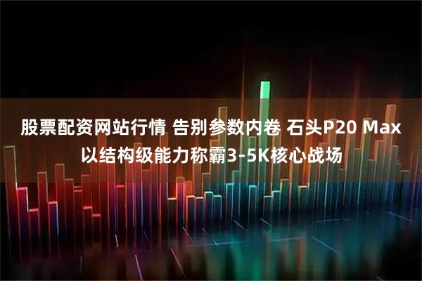 股票配资网站行情 告别参数内卷 石头P20 Max以结构级能力称霸3-5K核心战场
