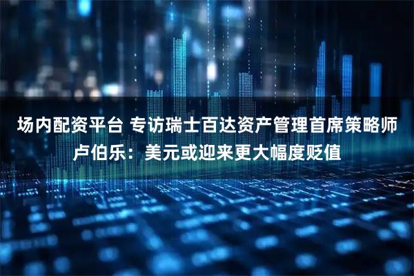 场内配资平台 专访瑞士百达资产管理首席策略师卢伯乐：美元或迎来更大幅度贬值