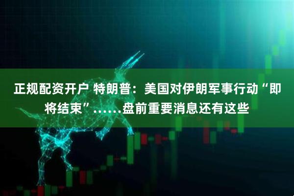 正规配资开户 特朗普：美国对伊朗军事行动“即将结束”……盘前重要消息还有这些
