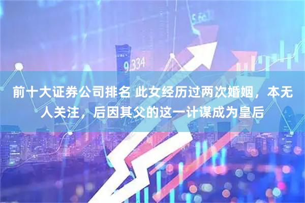 前十大证券公司排名 此女经历过两次婚姻，本无人关注，后因其父的这一计谋成为皇后