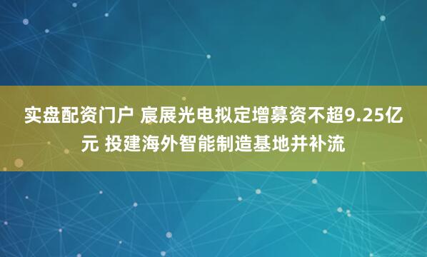 实盘配资门户 宸展光电拟定增募资不超9.25亿元 投建海外智能制造基地并补流